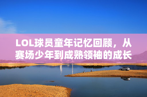 LOL球员童年记忆回顾，从赛场少年到成熟领袖的成长路径