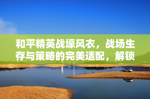 和平精英战壕风衣，战场生存与策略的完美适配，解锁新通关秘境