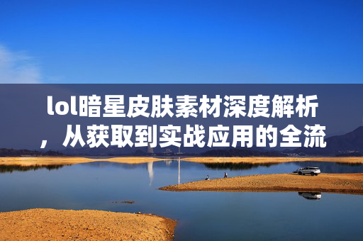 lol暗星皮肤素材深度解析，从获取到实战应用的全流程指南