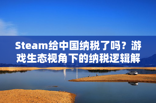 Steam给中国纳税了吗？游戏生态视角下的纳税逻辑解析