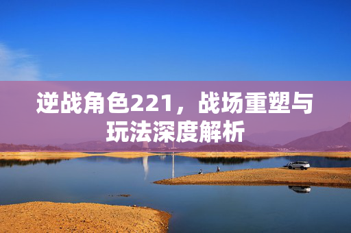 逆战角色221，战场重塑与玩法深度解析