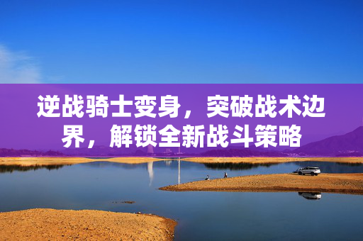 逆战骑士变身，突破战术边界，解锁全新战斗策略
