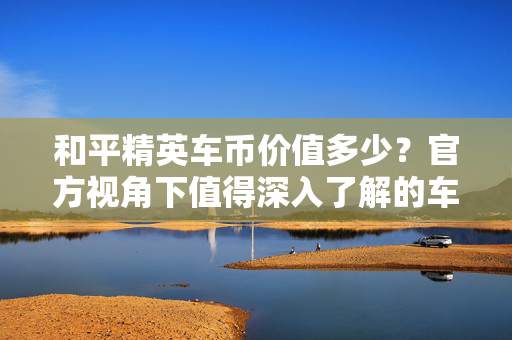 和平精英车币价值多少？官方视角下值得深入了解的车币战略价值与使用指南
