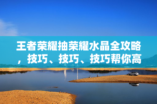 王者荣耀抽荣耀水晶全攻略，技巧、技巧、技巧帮你高效开抽不浪费