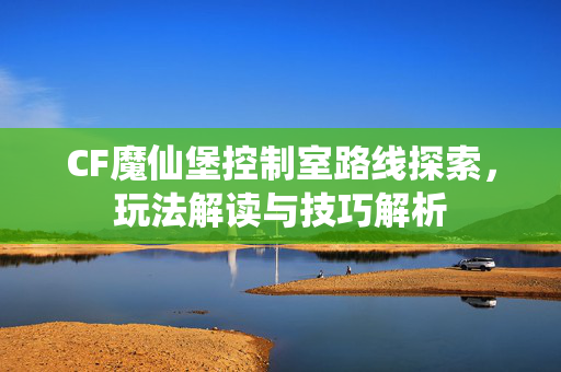 CF魔仙堡控制室路线探索，玩法解读与技巧解析