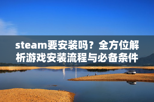 steam要安装吗？全方位解析游戏安装流程与必备条件，轻松畅玩