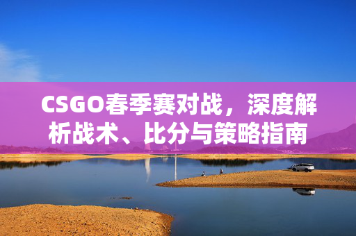 CSGO春季赛对战，深度解析战术、比分与策略指南