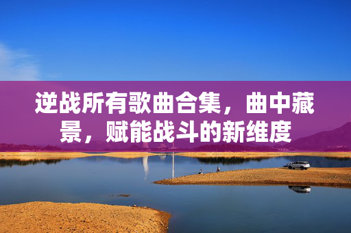 逆战所有歌曲合集，曲中藏景，赋能战斗的新维度