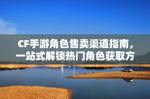 CF手游角色售卖渠道指南，一站式解锁热门角色获取方式