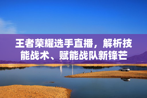 王者荣耀选手直播，解析技能战术、赋能战队新锋芒