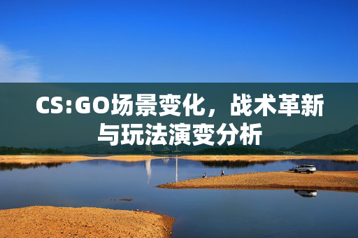 CS:GO场景变化，战术革新与玩法演变分析