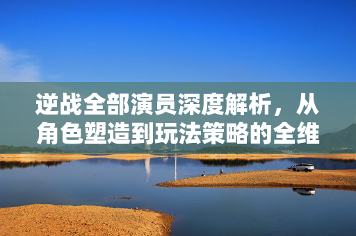 逆战全部演员深度解析，从角色塑造到玩法策略的全维度解读