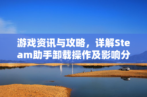 游戏资讯与攻略，详解Steam助手卸载操作及影响分析