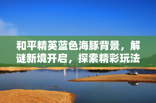 和平精英蓝色海豚背景，解谜新境开启，探索精彩玩法
