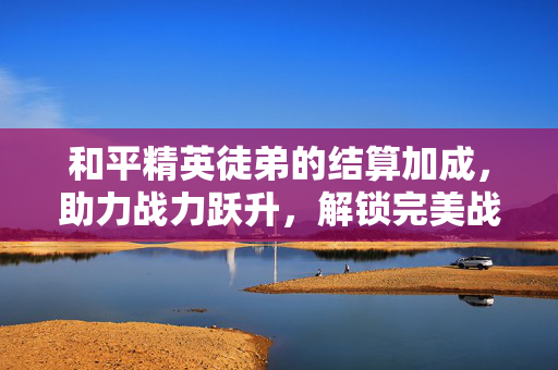 和平精英徒弟的结算加成，助力战力跃升，解锁完美战绩