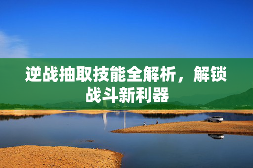逆战抽取技能全解析，解锁战斗新利器