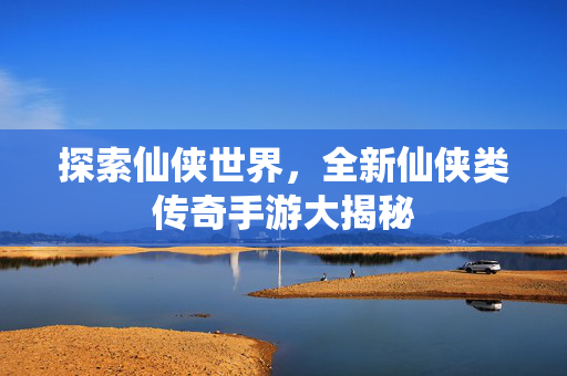 探索仙侠世界，全新仙侠类传奇手游大揭秘