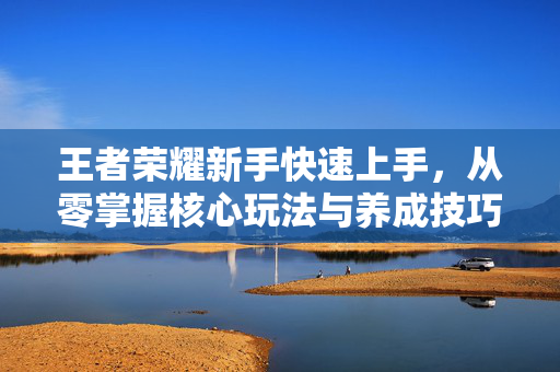 王者荣耀新手快速上手，从零掌握核心玩法与养成技巧