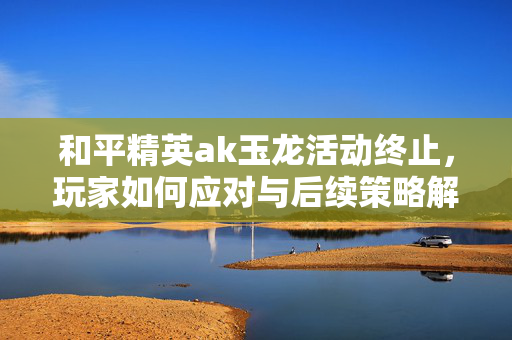 和平精英ak玉龙活动终止，玩家如何应对与后续策略解析
