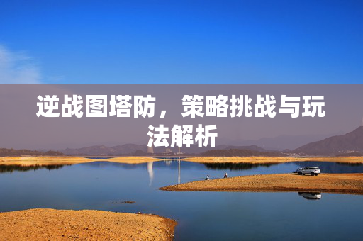 逆战图塔防，策略挑战与玩法解析
