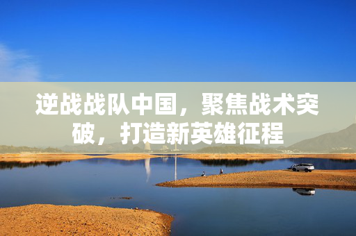 逆战战队中国，聚焦战术突破，打造新英雄征程