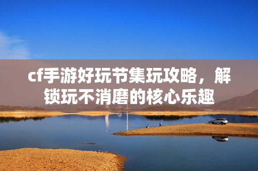 cf手游好玩节集玩攻略，解锁玩不消磨的核心乐趣