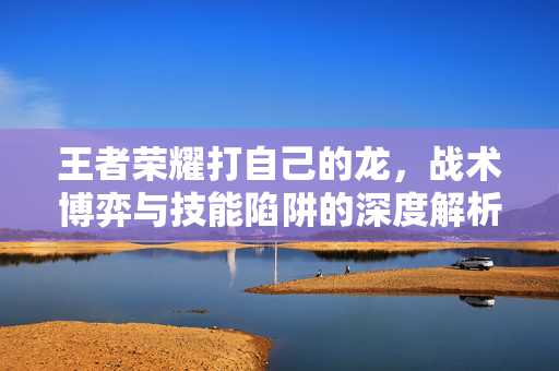 王者荣耀打自己的龙，战术博弈与技能陷阱的深度解析