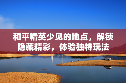 和平精英少见的地点，解锁隐藏精彩，体验独特玩法