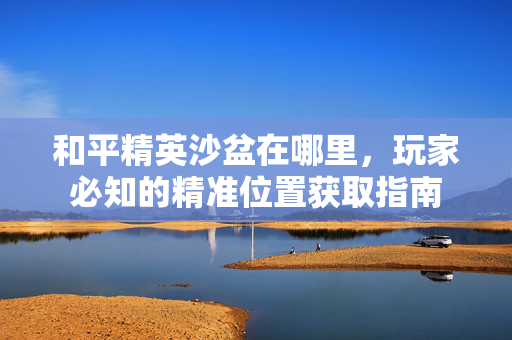 和平精英沙盆在哪里，玩家必知的精准位置获取指南