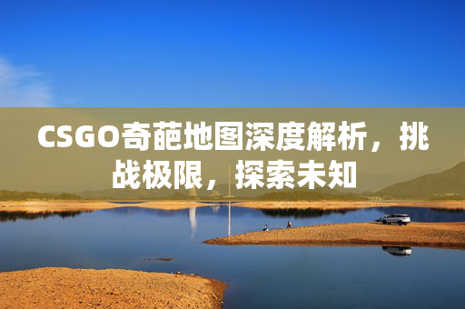 CSGO奇葩地图深度解析，挑战极限，探索未知