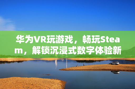 华为VR玩游戏，畅玩Steam，解锁沉浸式数字体验新方式