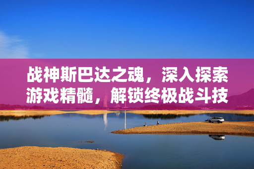 战神斯巴达之魂，深入探索游戏精髓，解锁终极战斗技巧