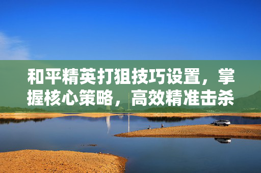 和平精英打狙技巧设置，掌握核心策略，高效精准击杀