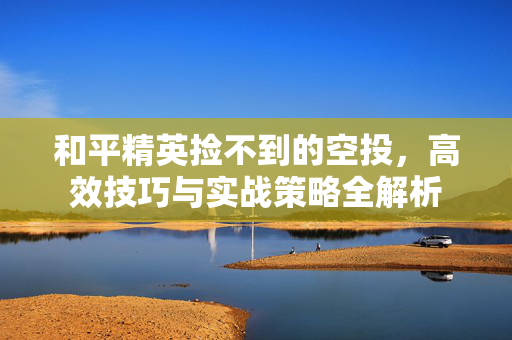 和平精英捡不到的空投，高效技巧与实战策略全解析