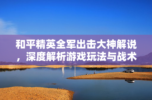 和平精英全军出击大神解说，深度解析游戏玩法与战术分析