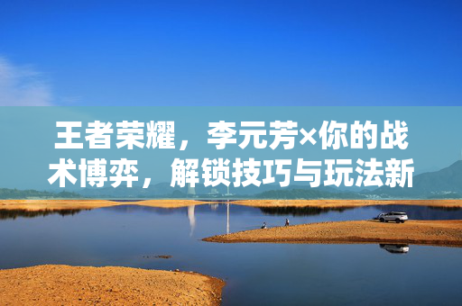 王者荣耀，李元芳×你的战术博弈，解锁技巧与玩法新方向