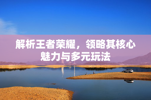 解析王者荣耀，领略其核心魅力与多元玩法
