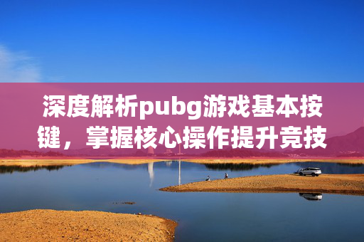 深度解析pubg游戏基本按键，掌握核心操作提升竞技表现