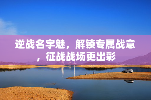 逆战名字魅，解锁专属战意，征战战场更出彩