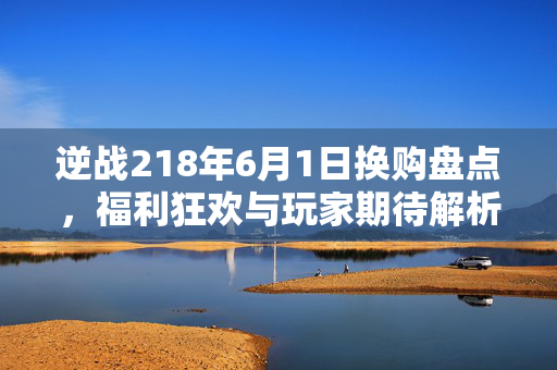 逆战218年6月1日换购盘点，福利狂欢与玩家期待解析