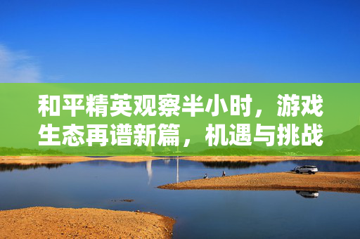 和平精英观察半小时，游戏生态再谱新篇，机遇与挑战并存