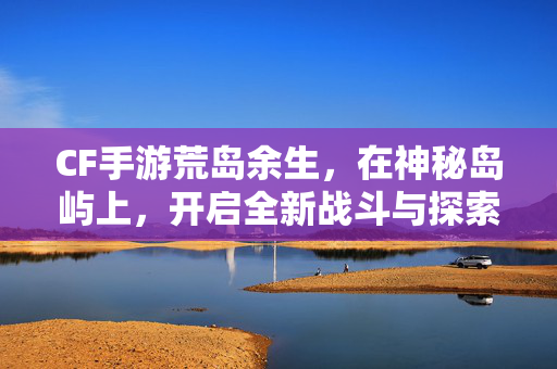 CF手游荒岛余生，在神秘岛屿上，开启全新战斗与探索旅程