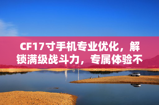 CF17寸手机专业优化，解锁满级战斗力，专属体验不再受限