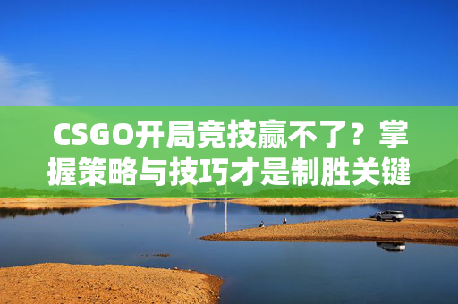 CSGO开局竞技赢不了？掌握策略与技巧才是制胜关键