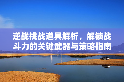 逆战挑战道具解析，解锁战斗力的关键武器与策略指南