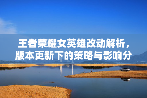 王者荣耀女英雄改动解析，版本更新下的策略与影响分析