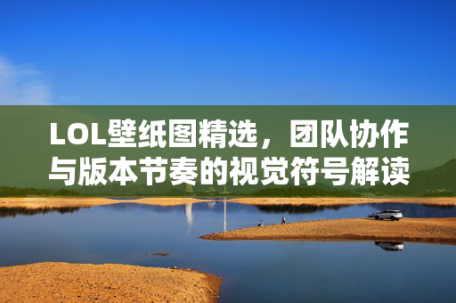 LOL壁纸图精选，团队协作与版本节奏的视觉符号解读