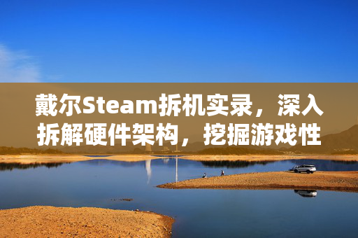 戴尔Steam拆机实录，深入拆解硬件架构，挖掘游戏性能优化潜力