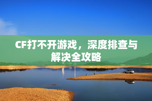 CF打不开游戏，深度排查与解决全攻略