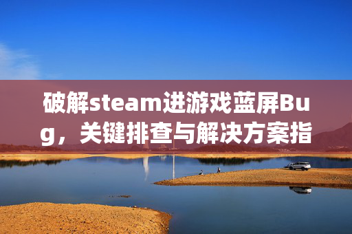 破解steam进游戏蓝屏Bug，关键排查与解决方案指南